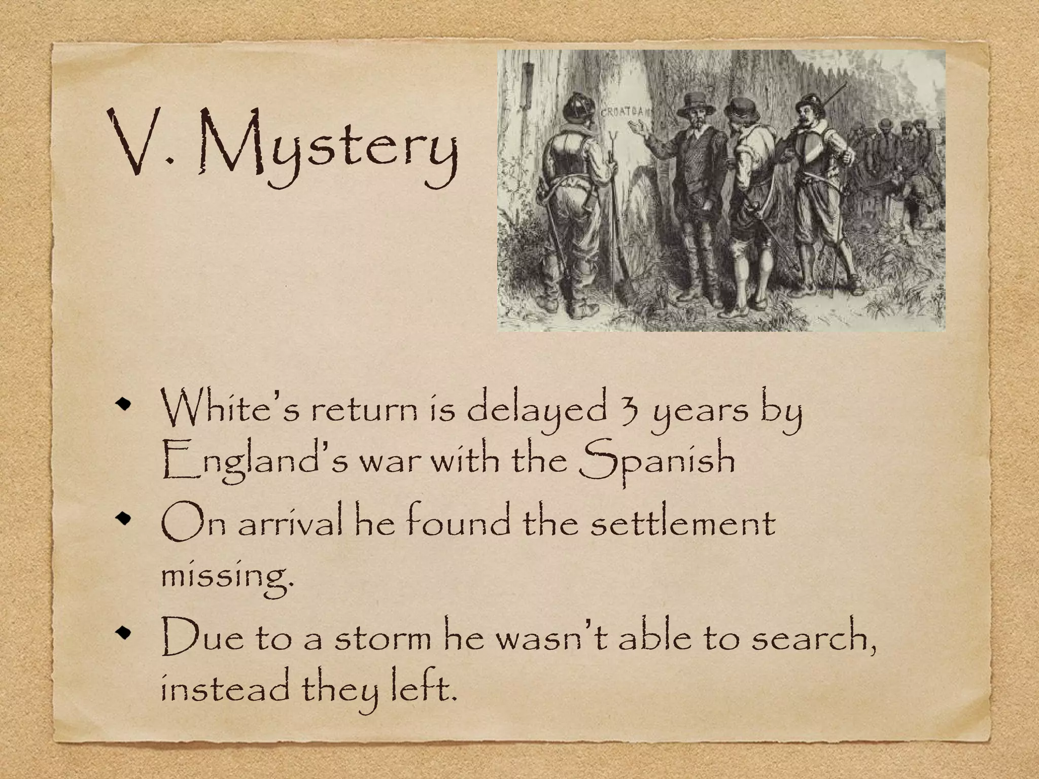 V. Mystery
White’s return is delayed 3 years by
England’s war with the Spanish
On arrival he found the settlement
missing.
Due to a storm he wasn’t able to search,
instead they left.