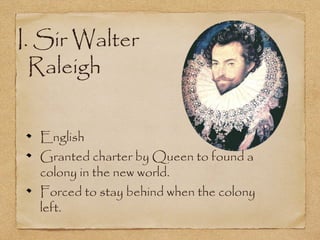 I. Sir Walter
Raleigh
English
Granted charter by Queen to found a
colony in the new world.
Forced to stay behind when the colony
left.
 