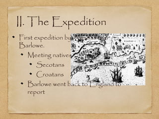 II. The Expedition
First expedition by Amadas and
Barlowe.
Meeting natives
Secotans
Croatans
Barlowe went back to England to
report
 