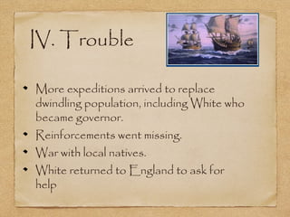 IV. Trouble
More expeditions arrived to replace
dwindling population, including White who
became governor.
Reinforcements went missing.
War with local natives.
White returned to England to ask for
help
 