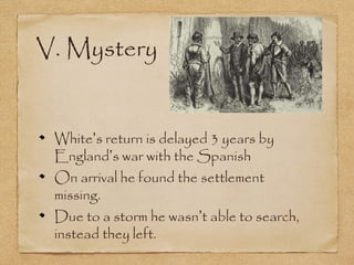 V. Mystery
White’s return is delayed 3 years by
England’s war with the Spanish
On arrival he found the settlement
missing.
Due to a storm he wasn’t able to search,
instead they left.
 