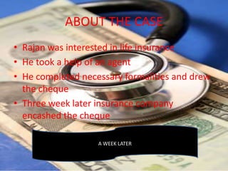 ABOUT THE CASE
• Rajan was interested in life insurance
• He took a help of an agent
• He completed necessary formalities and drew
  the cheque
• Three week later insurance company
  encashed the cheque

                   A WEEK LATER
 
