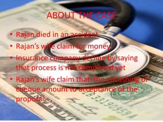 ABOUT THE CASE
• Rajan died in an accident
• Rajan’s wife claim for money
• Insurance company decline by saying
  that process is not completed yet
• Rajan’s wife claim that the encashing of
  cheque amount to acceptance of the
  proposal
 