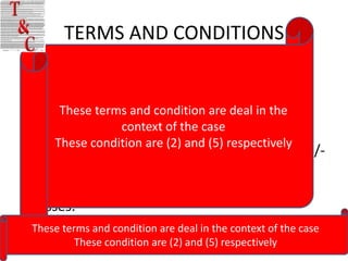 TERMS AND CONDITIONS
• In the case of a consignment which is not a
  document, the sender will provide the
  description of the goods and itsdeal in the
       These terms and condition are value
• The liability ofcontext of the case any loss or
                   City Express for
      These condition are (2) and (5) respectively
  damage to the shipment is limited to Rs. 100/-
  for each consignment. Further , city Express
  will not be responsible for any consequential
  losses.
 These terms and condition are deal in the context of the case
          These condition are (2) and (5) respectively
 