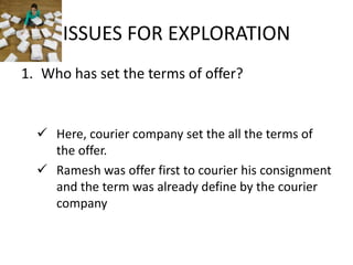 ISSUES FOR EXPLORATION
1. Who has set the terms of offer?


   Here, courier company set the all the terms of
    the offer.
   Ramesh was offer first to courier his consignment
    and the term was already define by the courier
    company
 