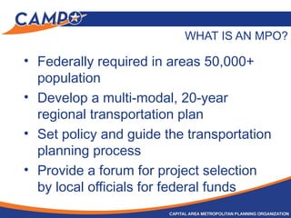 WHAT IS AN MPO?
• Federally required in areas 50,000+
population
• Develop a multi-modal, 20-year
regional transportation plan
• Set policy and guide the transportation
planning process
• Provide a forum for project selection
by local officials for federal funds
 