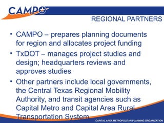 REGIONAL PARTNERS
• CAMPO – prepares planning documents
for region and allocates project funding
• TxDOT – manages project studies and
design; headquarters reviews and
approves studies
• Other partners include local governments,
the Central Texas Regional Mobility
Authority, and transit agencies such as
Capital Metro and Capital Area Rural
Transportation System
 