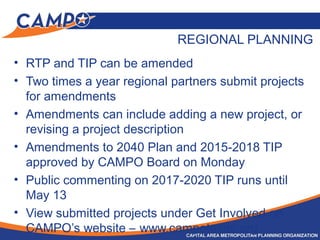 REGIONAL PLANNING
• RTP and TIP can be amended
• Two times a year regional partners submit projects
for amendments
• Amendments can include adding a new project, or
revising a project description
• Amendments to 2040 Plan and 2015-2018 TIP
approved by CAMPO Board on Monday
• Public commenting on 2017-2020 TIP runs until
May 13
• View submitted projects under Get Involved on
CAMPO’s website – www.campotexas.org
 