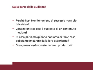 Dalla parte delle audience Perché Lost è un fenomeno di successo non solo televisivo? Cosa garantisce oggi il successo di un contenuto mediale?  Di cosa parliamo quando parliamo di fan e cosa dobbiamo imparare dalla loro esperienza? Cosa possono/devono imparare i produttori? 