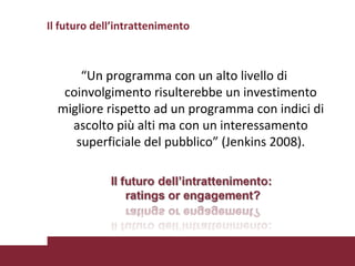 “ Un programma con un alto livello di coinvolgimento risulterebbe un investimento migliore rispetto ad un programma con indici di ascolto più alti ma con un interessamento superficiale del pubblico” (Jenkins 2008). Il futuro dell’intrattenimento 