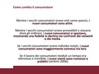 Come cambia il consumatore Mentre i vecchi consumatori erano visti come passivi,  i nuovi consumatori sono attivi .  Mentre i vecchi consumatori erano prevedibili e stavano dove gli ordinavi,  i nuovi consumatori si spostano, mostrando una fedeltà in declino nei confronti dei network o dei media .  Se i vecchi consumatori erano individui isolati,   i nuovi consumatori sono maggiormente connessi tra loro .  Se il lavoro dei consumatori mediali un tempo era silenzioso e invisibile,  i nuovi utenti sono rumorosi e pubblici   (Jenkins 2006). 