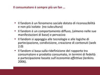 Il fandom è un fenomeno sociale dotato di riconoscibilità e non più isolato  (no subcultura) Il fandom è un comportamento diffuso, (almeno nelle sue manifestazioni di base) e pervasivo Il fandom si appoggia alle tecnologie e alle logiche di partecipazione, condivisione, creazione di contenuti (web 2.0)  Il fandom si basa sulla ridefinizione del rapporto tra consumatore e prodotto consumato, in termini di fedeltà e partecipazione basate sull’ economia affettiva  (Jenkins 2006).  Il consumatore è sempre più un fan … 