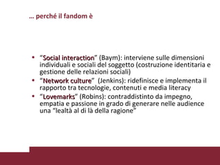 “ Social interaction ” (Baym): interviene sulle dimensioni individuali e sociali del soggetto (costruzione identitaria e gestione delle relazioni sociali) “ Network culture ”  (Jenkins): ridefinisce e implementa il rapporto tra tecnologie, contenuti e media literacy “ Lovemarks ” (Robins): contraddistinto da impegno, empatia e passione in grado di generare nelle audience una “lealtà al di là della ragione”  Milano 10/02/09 Marinelli-Andò Perché studiare il fandom?  Pagina  …  perché il fandom è 