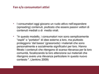 Fan e/o consumatori attivi I consumatori oggi giocano un ruolo attivo nell’espandere (spreading) contenuti, piuttosto che essere passivi vettori di contenuti mediali o di  media virali. “ In questo modello, i consumatori non sono semplicemente “ospiti” o “portatori” di idee esterne a loro, ma piuttosto proteggono ‘dal basso’ (grassroots) i materiali che sono personalmente e socialmente significativi per loro. Hanno filtrato i contenuti che ritengono di scarsa rilevanza per la loro comunità, focalizzando la loro attenzione sui materiali che ritengono avere una rilevanza particolare in questo nuovo contesto ". (Jenkins 2009) 