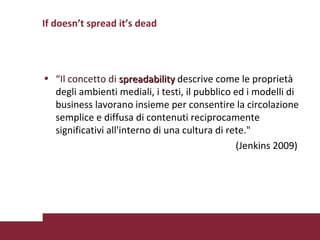 If doesn’t spread it’s dead “ Il concetto di  spreadability   descrive come le proprietà degli ambienti mediali, i testi, il pubblico ed i modelli di business lavorano insieme per consentire la circolazione semplice e diffusa di contenuti reciprocamente significativi all'interno di una cultura di rete."  (Jenkins 2009) 