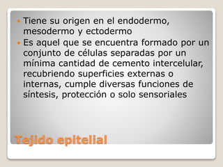 Tejido epitelial
 Tiene su origen en el endodermo,
mesodermo y ectodermo
 Es aquel que se encuentra formado por un
conjunto de células separadas por un
mínima cantidad de cemento intercelular,
recubriendo superficies externas o
internas, cumple diversas funciones de
síntesis, protección o solo sensoriales
 