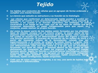 Tejido
 los tejidos son conjuntos de células que se agrupan de forma ordenada y
cumplen una misma función.
 La ciencia que estudia su estructura y su función es la histología.
 Las células que conforman un determinado tejido pueden y suelen ser
diferentes en cuanto a sus características morfológicas, como aspecto y
tamaño, y en cuanto a su función especifica; sin embargo, lo que
caracteriza a un tejido es que cada uno de los tipos de células que lo
componen desempeña un papel indispensable para que aquel, en
conjunto, pueda realizar su propia función.
 Asi como la mayor parte de los tejidos están formados por los distintos
tipos de células, aunque con un mismo origen, la mayor parte de los
órganos están compuestos por diversos tipos de tejidos, cada unos de
los cuales se localiza en un determindado sector del órgano y cumple
una función particular. El proceso de formación de los tejidos se inicia a
partir del momento mismo de la fecundación, cuando tras del
espermatozoide y el ovulo, se origina la celula huevo o cigoto. Esta
celula comienza a segmentarse, dando a diverso tipos de células que se
van diferenciando cada vez mas entre si, a la par que se acomodan,
formando una serie de capas o laminas dentro de las cuales se van
delineando los bosquejos de todos los órganos y tejidos del cuerpo
humano adulto. Según su función y características morfológicas existen
diversos tipos de tejidos, que se agrupan en las siguientes categorías
tejido oseo, tejido epitelial, tejido muscular, tejido conjuntivo, tejido
nervioso, tejido cartilaginoso, tejido sanguíneo.
 Cada una de estas categorías engloba, a su vez, una serie de tejidos más
específicos o diferenciados.

 