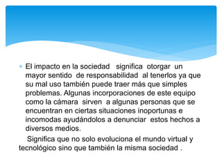  El impacto en la sociedad significa otorgar un
mayor sentido de responsabilidad al tenerlos ya que
su mal uso también puede traer más que simples
problemas. Algunas incorporaciones de este equipo
como la cámara sirven a algunas personas que se
encuentran en ciertas situaciones inoportunas e
incomodas ayudándolos a denunciar estos hechos a
diversos medios.
Significa que no solo evoluciona el mundo virtual y
tecnológico sino que también la misma sociedad .
 