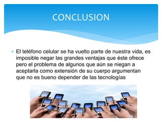  El teléfono celular se ha vuelto parte de nuestra vida, es
imposible negar las grandes ventajas que éste ofrece
pero el problema de algunos que aún se niegan a
aceptarla como extensión de su cuerpo argumentan
que no es bueno depender de las tecnologías
CONCLUSION
 