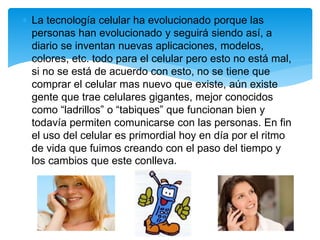  La tecnología celular ha evolucionado porque las
personas han evolucionado y seguirá siendo así, a
diario se inventan nuevas aplicaciones, modelos,
colores, etc. todo para el celular pero esto no está mal,
si no se está de acuerdo con esto, no se tiene que
comprar el celular mas nuevo que existe, aún existe
gente que trae celulares gigantes, mejor conocidos
como “ladrillos” o “tabiques” que funcionan bien y
todavía permiten comunicarse con las personas. En fin
el uso del celular es primordial hoy en día por el ritmo
de vida que fuimos creando con el paso del tiempo y
los cambios que este conlleva.
 