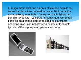 El rasgo diferencial que ostenta el teléfono celular por
sobre los otros tipos de teléfono es su fácil portación,
en la cartera, en el bolso, incluso en los bolsillos del
pantalón o pollera, los seres humanos que formamos
parte de esta comunidad conectada celularmente
podemos llevar con nosotros y a cualquier lado este
tipo de teléfono porque no pesan casi nada.
 