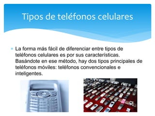  La forma más fácil de diferenciar entre tipos de
teléfonos celulares es por sus características.
Basándote en ese método, hay dos tipos principales de
teléfonos móviles: teléfonos convencionales e
inteligentes.
Tipos de teléfonos celulares
 