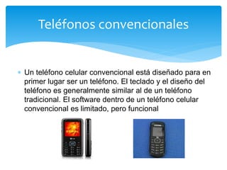  Un teléfono celular convencional está diseñado para en
primer lugar ser un teléfono. El teclado y el diseño del
teléfono es generalmente similar al de un teléfono
tradicional. El software dentro de un teléfono celular
convencional es limitado, pero funcional
Teléfonos convencionales
 