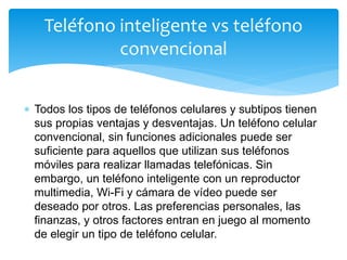  Todos los tipos de teléfonos celulares y subtipos tienen
sus propias ventajas y desventajas. Un teléfono celular
convencional, sin funciones adicionales puede ser
suficiente para aquellos que utilizan sus teléfonos
móviles para realizar llamadas telefónicas. Sin
embargo, un teléfono inteligente con un reproductor
multimedia, Wi-Fi y cámara de vídeo puede ser
deseado por otros. Las preferencias personales, las
finanzas, y otros factores entran en juego al momento
de elegir un tipo de teléfono celular.
Teléfono inteligente vs teléfono
convencional
 
