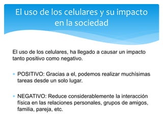 El uso de los celulares, ha llegado a causar un impacto
tanto positivo como negativo.
 POSITIVO: Gracias a el, podemos realizar muchísimas
tareas desde un solo lugar.
 NEGATIVO: Reduce considerablemente la interacción
física en las relaciones personales, grupos de amigos,
familia, pareja, etc.
El uso de los celulares y su impacto
en la sociedad
 