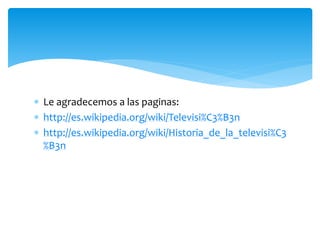  Le agradecemos a las paginas:
 http://es.wikipedia.org/wiki/Televisi%C3%B3n
 http://es.wikipedia.org/wiki/Historia_de_la_televisi%C3
%B3n
 