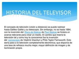 El concepto de televisión (visión a distancia) se puede rastrear
hasta Galileo Galilei y su telescopio. Sin embargo, no es hasta 1884,
con la invención del Disco de Nipkow de Paul Nipkow se hiciera un
avance relevante para crear un medio. El cambio que traería la
televisión tal y como hoy la conocemos fue la invención
del iconoscopio de Vladimir Zworkyn y Philo Taylor Farnsworth. Esto
daría paso a la televisión completamente electrónica, que disponía de
una tasa de refresco mucho mejor, mayor definición de imagen y de
iluminación propia.
 