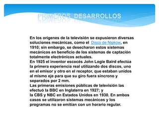 En los orígenes de la televisión se expusieron diversas
soluciones mecánicas, como el Disco de Nipkow, en
1910; sin embargo, se desecharon estos sistemas
mecánicos en beneficio de los sistemas de captación
totalmente electrónicos actuales.
En 1925 el inventor escocés John Logie Baird efectúa
la primera experiencia real utilizando dos discos, uno
en el emisor y otro en el receptor, que estaban unidos
al mismo eje para que su giro fuera síncrono y
separados por 2 mm.
Las primeras emisiones públicas de televisión las
efectuó la BBC en Inglaterra en 1927; y
la CBS y NBC en Estados Unidos en 1930. En ambos
casos se utilizaron sistemas mecánicos y los
programas no se emitían con un horario regular.
 