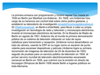 La primera emisora con programación y horario regular fue creada en
1930 en Berlín por Manfred von Ardenne . En 1928, von Ardennse hizo
cargo de su herencia con control total sobre cómo podría gastarse, y
estableció su laboratorio de investigación privadaForschungslaboratorium
für Elektronenphysik, en Berlin-Lichterfelde, para llevar a cabo su propia
investigación en tecnología de radio y televisión y microscopía electrónica.
Inventó el microscopio electrónico de barrido. En la Muestra de Radio de
Berlín en agosto de 1931, Ardenne dio al mundo la primera demostración
pública de un sistema de televisión utilizando un tubo de rayos
catódicos para transmisión y recepción. (Ardenne nunca desarrollaron un
tubo de cámara, usando la CRT en su lugar como un escáner de punto
volante para escanear diapositivas y película.) Ardenne logra su primera
transmisión de imágenes de televisión de 24 de diciembre de 1933,
seguido de pruebas para un servicio público de televisión en 1934. el
primer servicio mundial de televisión electrónicamentes escaneada
comenzó en Berlín en 1935, que culminó con la emisión en directo de
losJuegos Olímpicos de Berlín 1936 desde Berlin a lugares públicos en
toda Alemania.
 