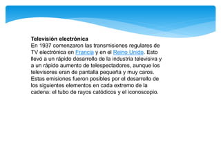 Televisión electrónica
En 1937 comenzaron las transmisiones regulares de
TV electrónica en Francia y en el Reino Unido. Esto
llevó a un rápido desarrollo de la industria televisiva y
a un rápido aumento de telespectadores, aunque los
televisores eran de pantalla pequeña y muy caros.
Estas emisiones fueron posibles por el desarrollo de
los siguientes elementos en cada extremo de la
cadena: el tubo de rayos catódicos y el iconoscopio.
 
