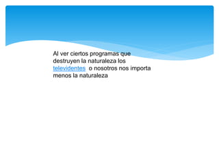 Al ver ciertos programas que
destruyen la naturaleza los
televidentes o nosotros nos importa
menos la naturaleza
 
