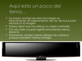 La mayor ventaja de esta tecnología es básicamente: el mejoramiento del uso de la luz para reproducir la imagen. Quiere decir que nos ofrece un mejor contraste. Por otro lado ocupan significativamente menos espacio. Finalmente, emiten menos dióxido de carbono porque requieren menos energía. 