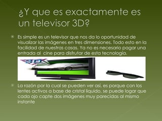 Es simple es un televisor que nos da lo oportunidad de visualizar las imágenes en tres dimensiones. Todo esto en la facilidad de nuestras casas. Ya no es necesario pagar una entrada al  cine para disfrutar de esta tecnología. La razón por la cual se pueden ver así, es porque con los lentes activos a base de cristal liquido, se puede logar que cada ojo capte dos imágenes muy parecidas al mismo instante 