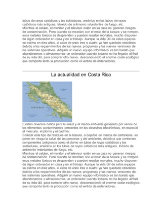tubos de rayos catódicos y las soldaduras, arsénico en los tubos de rayos
catódicos más antiguos, trióxido de antimonio retardantes de fuego, etc.
Mientras el celular, el monitor y el televisor estén en su casa no generan riesgos
de contaminación. Pero cuando se mezclan con el resto de la basura y se rompen,
esos metales tóxicos se desprenden y pueden resultar mortales, mucho disponen
de algún ordenador en casa y en el trabajo. Aunque la vida útil de estos equipos
se estima en diez años, al cabo de unos tres o cuatro ya han quedado obsoletos
debido a los requerimientos de los nuevos programas y las nuevas versiones de
los sistemas operativos. Adquirir un nuevo equipo informático es tan barato que
abandonamos o almacenamos un ordenador cuando todavía no ha llegado al final
de su vida útil, para comprar otro nuevo, desconociendo el enorme coste ecológico
que comporta tanto la producción como el vertido de ordenadores.
La actualidad en Costa Rica
Existen diversos daños para la salud y el medio ambiente generado por varios de
los elementos contaminantes presentes en los desechos electrónicos, en especial
el mercurio, el plomo y el cadmio.
Colocar este tipo de residuos en la basura, o dejarlos en manos de cartoneros, es
poner en riesgo la salud de las personas y del ambiente, debido a que contienen
componentes peligrosos como el plomo en tubos de rayos catódicos y las
soldaduras, arsénico en los tubos de rayos catódicos más antiguos, trióxido de
antimonio retardantes de fuego, etc.
Mientras el celular, el monitor y el televisor estén en su casa no generan riesgos
de contaminación. Pero cuando se mezclan con el resto de la basura y se rompen,
esos metales tóxicos se desprenden y pueden resultar mortales, mucho disponen
de algún ordenador en casa y en el trabajo. Aunque la vida útil de estos equipos
se estima en diez años, al cabo de unos tres o cuatro ya han quedado obsoletos
debido a los requerimientos de los nuevos programas y las nuevas versiones de
los sistemas operativos. Adquirir un nuevo equipo informático es tan barato que
abandonamos o almacenamos un ordenador cuando todavía no ha llegado al final
de su vida útil, para comprar otro nuevo, desconociendo el enorme coste ecológico
que comporta tanto la producción como el vertido de ordenadores.
 