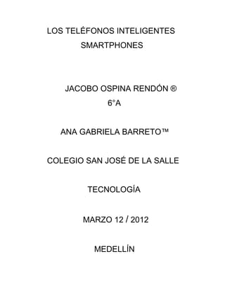 LOS TELÉFONOS INTELIGENTES
       SMARTPHONES




   JACOBO OSPINA RENDÓN ®
            6°A


  ANA GABRIELA BARRETO™


COLEGIO SAN JOSÉ DE LA SALLE


        TECNOLOGÍA


       MARZO 12 / 2012


          MEDELLÍN
 