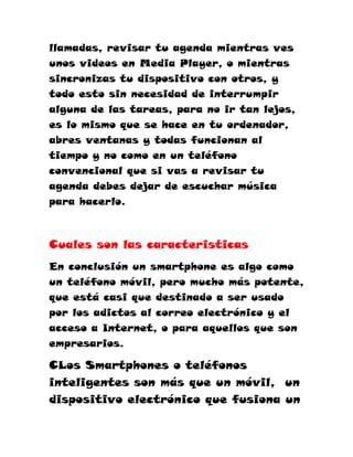 llamadas, revisar tu agenda mientras ves
unos videos en Media Player, o mientras
sincronizas tu dispositivo con otros, y
todo esto sin necesidad de interrumpir
alguna de las tareas, para no ir tan lejos,
es lo mismo que se hace en tu ordenador,
abres ventanas y todas funcionan al
tiempo y no como en un teléfono
convencional que si vas a revisar tu
agenda debes dejar de escuchar música
para hacerlo.



Cuales son las caracteristicas
En conclusión un smartphone es algo como
un teléfono móvil, pero mucho más potente,
que está casi que destinado a ser usado
por los adictos al correo electrónico y el
acceso a Internet, o para aquellos que son
empresarios.

CLos Smartphones o teléfonos
inteligentes son más que un móvil, un
dispositivo electrónico que fusiona un
 