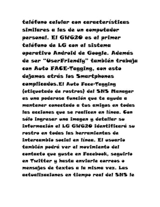 teléfono celular con características
similares a las de un computador
personal. El GW620 es el primer
teléfono de LG con el sistema
operativo Android de Google. Además
de ser “UserFriendly” también trabaja
con Auto FACE-Tagging, con esto
dejamos atrás los Smartphones
complicados.El Auto Face-Tagging
(etiquetado de rostros) del SNS Manager
es una poderosa función que te ayuda a
mantener conectado a tus amigos en todas
las acciones que se realicen en línea. Con
sólo ingresar una imagen y detallar su
información el LG GW620 identificará su
rostro en todas las herramientas de
intercambio social en línea. El usuario
también podrá ver el movimiento del
contacto que guste en Facebook, seguirlo
en Twitter y hasta enviarle correos o
mensajes de textos a la misma vez. Las
actualizaciones en tiempo real del SNS le
 