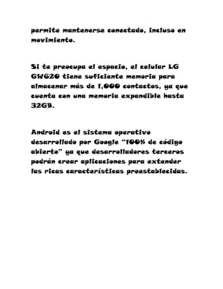 permite mantenerse conectado, incluso en
movimiento.



Si te preocupa el espacio, el celular LG
GW620 tiene suficiente memoria para
almacenar más de 1,000 contactos, ya que
cuenta con una memoria expandible hasta
32GB.



Android es el sistema operativo
desarrollado por Google “100% de código
abierto” ya que desarrolladores terceros
podrán crear aplicaciones para extender
las ricas características preestablecidas.
 