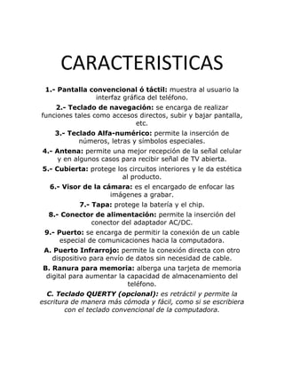 CARACTERISTICAS
 1.- Pantalla convencional ó táctil: muestra al usuario la
                interfaz gráfica del teléfono.
    2.- Teclado de navegación: se encarga de realizar
funciones tales como accesos directos, subir y bajar pantalla,
                           etc.
    3.- Teclado Alfa-numérico: permite la inserción de
           números, letras y símbolos especiales.
4.- Antena: permite una mejor recepción de la señal celular
     y en algunos casos para recibir señal de TV abierta.
5.- Cubierta: protege los circuitos interiores y le da estética
                        al producto.
  6.- Visor de la cámara: es el encargado de enfocar las
                    imágenes a grabar.
           7.- Tapa: protege la batería y el chip.
  8.- Conector de alimentación: permite la inserción del
             conector del adaptador AC/DC.
 9.- Puerto: se encarga de permitir la conexión de un cable
      especial de comunicaciones hacia la computadora.
 A. Puerto Infrarrojo: permite la conexión directa con otro
   dispositivo para envío de datos sin necesidad de cable.
B. Ranura para memoria: alberga una tarjeta de memoria
 digital para aumentar la capacidad de almacenamiento del
                          teléfono.
  C. Teclado QUERTY (opcional): es retráctil y permite la
escritura de manera más cómoda y fácil, como si se escribiera
        con el teclado convencional de la computadora.
 