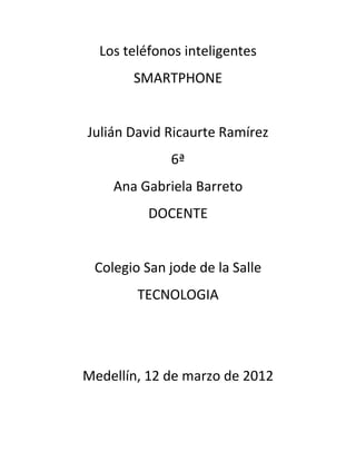 Los teléfonos inteligentes
       SMARTPHONE


Julián David Ricaurte Ramírez
             6ª
    Ana Gabriela Barreto
          DOCENTE


 Colegio San jode de la Salle
        TECNOLOGIA




Medellín, 12 de marzo de 2012
 