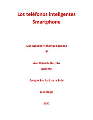 Los teléfonos inteligentes
       Smartphone



   Juan Manuel Atehortua Londoño
                  6ª


        Ana Gabriela Barreto
              Docente


     Colegio San José de la Salle


             Tecnología


                2012
 