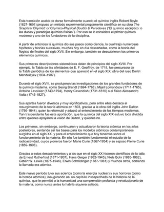 Esta transición acabó de darse formalmente cuando el químico inglés Robert Boyle
(1627-1691) propuso un método experimental propiamente científico en su obra The
Sceptical Chymist: or Chymico-Physical Doubts & Paradoxes (“El químico escéptico: o
las dudas y paradojas químico-físicas”). Por eso se lo considera el primer químico
moderno y uno de los fundadores de la disciplina.
A partir de entonces la química dio sus pasos como ciencia, lo cual trajo numerosas
hipótesis y teorías sucesivas, muchas hoy en día descartadas, como la teoría del
flogisto de finales del siglo XVII. Sin embargo, también se descubrieron los primeros
elementos químicos.
Sus primeras descripciones sistemáticas datan de principios del siglo XVIII. Por
ejemplo, la Tabla de las afinidades de E. F. Geoffroy, de 1718, fue precursora de
la Tabla periódica de los elementos que apareció en el siglo XIX, obra del ruso Dmitri
Mendeléyev (1834-1907).
Durante el siglo XVIII, se produjeron las investigaciones de los grandes fundadores de
la química moderna, como Georg Brandt (1694-1768), Mijaíl Lomonósov (1711-1765),
Antoine Lavoisier (1743-1794), Henry Cavendish (1731-1810) o el físico Alessandro
Volta (1745-1827).
Sus aportes fueron diversos y muy significativos, pero entre ellos destaca el
resurgimiento de la teoría atómica en 1803, gracias a la obra del inglés John Dalton
(1766-1844), quien la reformuló y adaptó al entendimiento de los tiempos modernos.
Tan trascendente fue esta aportación, que la química del siglo XIX estuvo toda dividida
entre quienes apoyaron la visión de Dalton, y quienes no.
Los primeros, sin embargo, continuaron y actualizaron la teoría atómica en los años
posteriores, sentando así las bases para los modelos atómicos contemporáneos
surgidos en el siglo XX, y para el entendimiento que hoy tenemos sobre el
funcionamiento de la materia. En ello fue también fundamental el estudio de la
radioactividad, cuyos pioneros fueron Marie Curie (1867-1934) y su esposo Pierre Curie
(1859-1906).
Gracias a estos descubrimientos y a los que en el siglo XX hicieron científicos de la talla
de Ernest Rutherford (1871-1937), Hans Geiger (1882-1945), Niels Bohr (1885-1962),
Gilbert W. Lewis (1875-1946), Erwin Schrödinger (1887-1961) y muchos otros, comenzó
la llamada era atómica.
Este nuevo período tuvo sus aciertos (como la energía nuclear) y sus horrores (como
la bomba atómica), inaugurando así un capítulo insospechado de la historia de la
química, que le permitió a la humanidad una comprensión profunda y revolucionaria de
la materia, como nunca antes lo habría siquiera soñado.
 