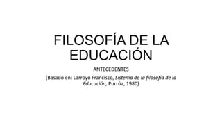 FILOSOFÍA DE LA
EDUCACIÓN
ANTECEDENTES
(Basado en: Larroyo Francisco, Sistema de la filosofía de la
Educación, Purrúa, 1980)
 