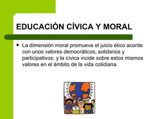 EDUCACIÓN CÍVICA Y MORAL La dimensión moral promueve el juicio ético acorde con unos valores democráticos, solidarios y participativos; y la cívica incide sobre estos mismos valores en el ámbito de la vida cotidiana. 