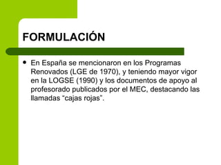 FORMULACIÓN <ul><li>En España se mencionaron en los Programas Renovados (LGE de 1970), y teniendo mayor vigor en la LOGSE ...
