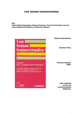 1
Los temas transversales
Por
María Dolors Busquets, Manuel Cainzos, Teresa Fernández, Aurora
Leal, Montserrat Moreno y Genoveva Sastre.
Editorial Santillana.
Buenos Aires.
Primera edición:
1995.
Este material
es de uso
exclusivamente
didáctico.
 